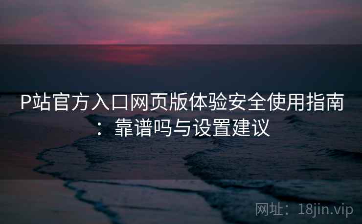 P站官方入口网页版体验安全使用指南:靠谱吗与设置建议 P站官方入口网页版体验安全使用指南:靠谱吗与设置建议