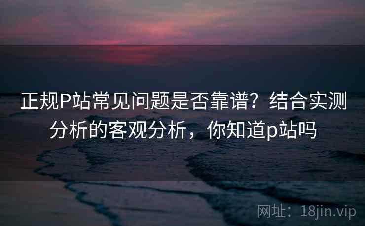 正规P站常见问题是否靠谱?结合实测分析的客观分析,你知道p站吗 正规P站常见问题是否靠谱?结合实测分析的客观分析,你知道p站吗