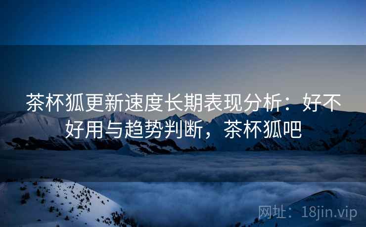 茶杯狐更新速度长期表现分析:好不好用与趋势判断,茶杯狐吧 茶杯狐更新速度长期表现分析:好不好用与趋势判断,茶杯狐吧
