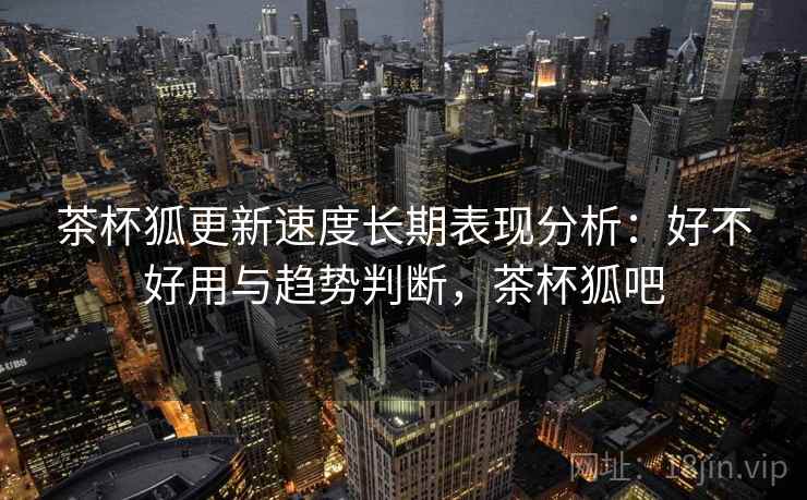 茶杯狐更新速度长期表现分析:好不好用与趋势判断,茶杯狐吧 茶杯狐更新速度长期表现分析:好不好用与趋势判断,茶杯狐吧