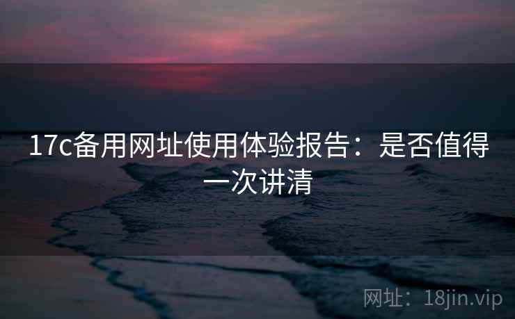 17c备用网址使用体验报告:是否值得一次讲清 17c备用网址使用体验报告:是否值得一次讲清