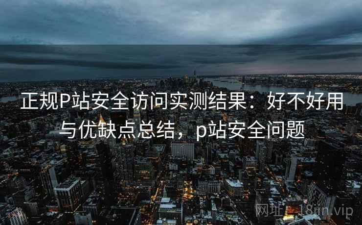 正规P站安全访问实测结果:好不好用与优缺点总结,p站安全问题 正规P站安全访问实测结果:好不好用与优缺点总结,p站安全问题