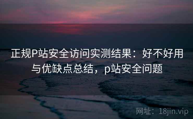 正规P站安全访问实测结果:好不好用与优缺点总结,p站安全问题 正规P站安全访问实测结果:好不好用与优缺点总结,p站安全问题