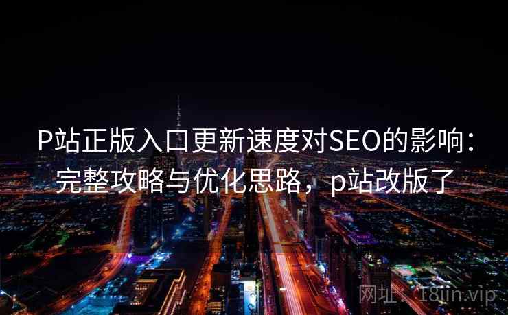 P站正版入口更新速度对SEO的影响：完整攻略与优化思路，p站改版了