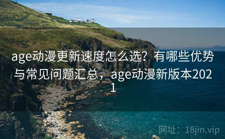 age动漫更新速度怎么选？有哪些优势与常见问题汇总，age动漫新版本2021