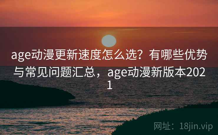 age动漫更新速度怎么选？有哪些优势与常见问题汇总，age动漫新版本2021