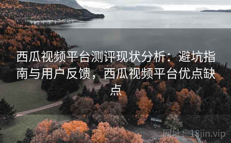 西瓜视频平台测评现状分析：避坑指南与用户反馈，西瓜视频平台优点缺点