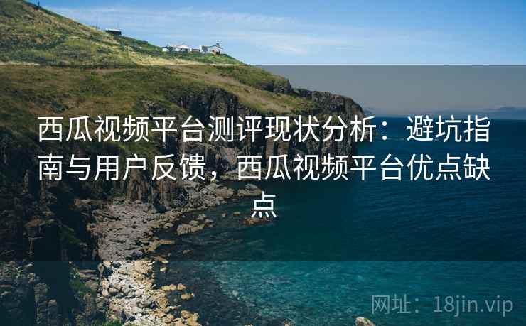 西瓜视频平台测评现状分析：避坑指南与用户反馈，西瓜视频平台优点缺点