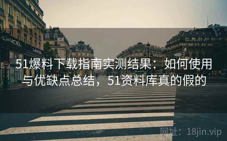 51爆料下载指南实测结果：如何使用与优缺点总结，51资料库真的假的