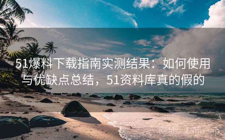 51爆料下载指南实测结果：如何使用与优缺点总结，51资料库真的假的