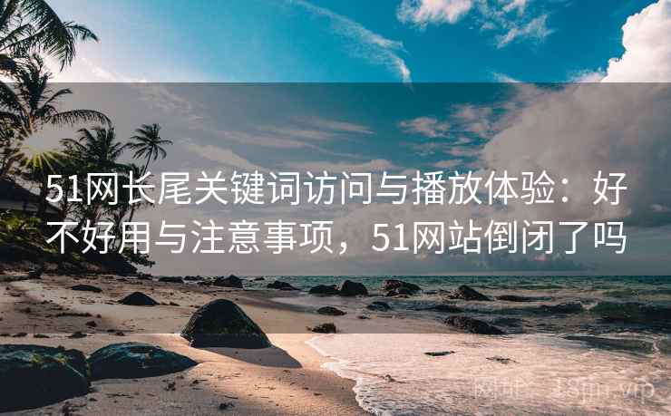 51网长尾关键词访问与播放体验：好不好用与注意事项，51网站倒闭了吗