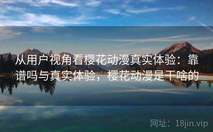 从用户视角看樱花动漫真实体验：靠谱吗与真实体验，樱花动漫是干啥的