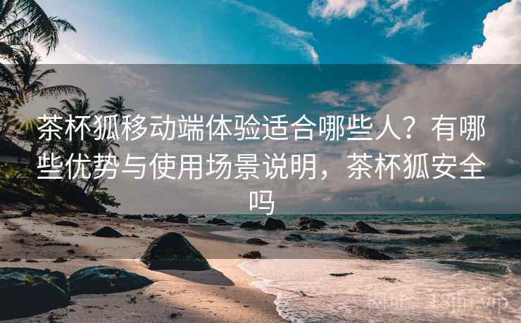 茶杯狐移动端体验适合哪些人？有哪些优势与使用场景说明，茶杯狐安全吗