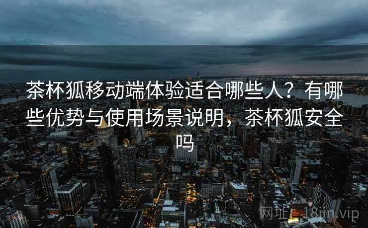 茶杯狐移动端体验适合哪些人？有哪些优势与使用场景说明，茶杯狐安全吗