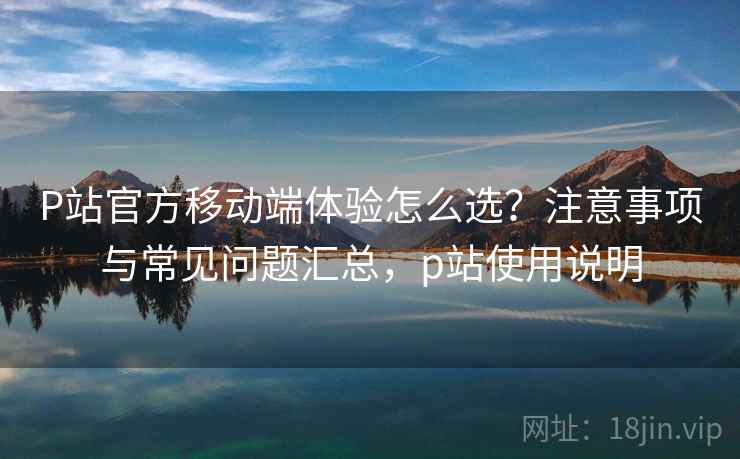 P站官方移动端体验怎么选？注意事项与常见问题汇总，p站使用说明