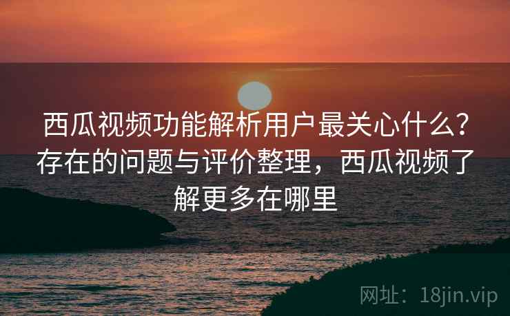 西瓜视频功能解析用户最关心什么？存在的问题与评价整理，西瓜视频了解更多在哪里