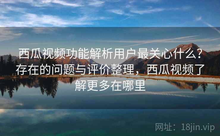 西瓜视频功能解析用户最关心什么？存在的问题与评价整理，西瓜视频了解更多在哪里