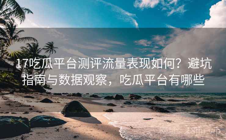 17吃瓜平台测评流量表现如何？避坑指南与数据观察，吃瓜平台有哪些