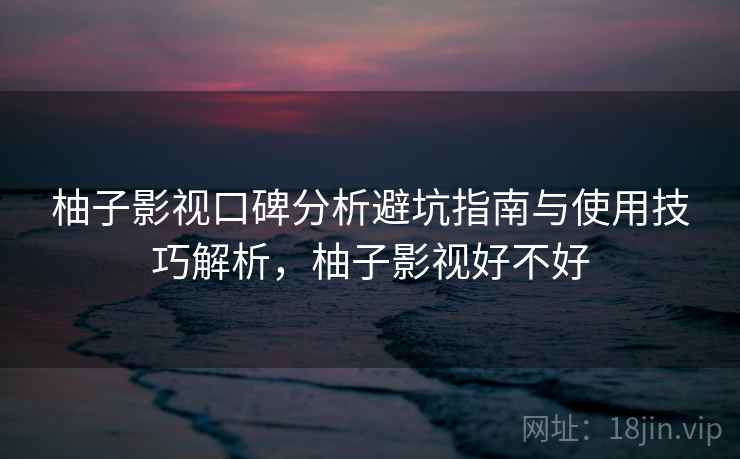 柚子影视口碑分析避坑指南与使用技巧解析，柚子影视好不好