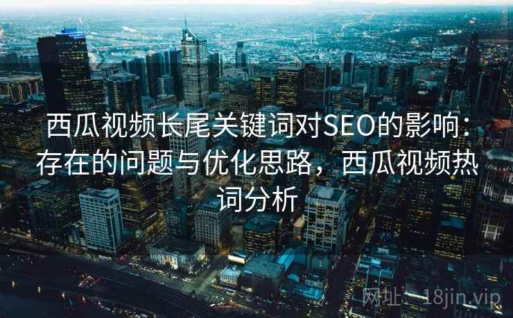西瓜视频长尾关键词对SEO的影响：存在的问题与优化思路，西瓜视频热词分析