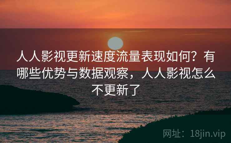 人人影视更新速度流量表现如何？有哪些优势与数据观察，人人影视怎么不更新了