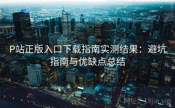 P站正版入口下载指南实测结果：避坑指南与优缺点总结