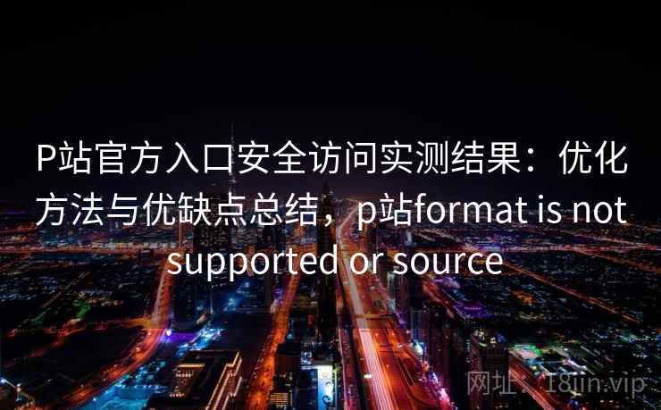 P站官方入口安全访问实测结果：优化方法与优缺点总结，p站format is not supported or source