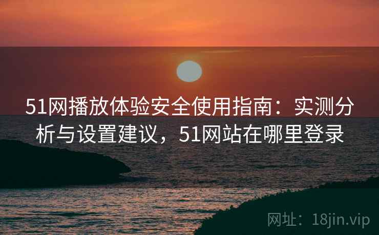 51网播放体验安全使用指南：实测分析与设置建议，51网站在哪里登录