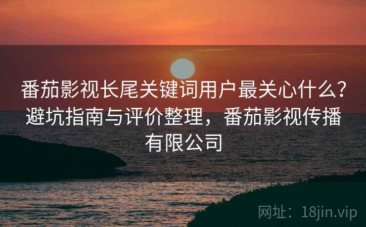 番茄影视长尾关键词用户最关心什么？避坑指南与评价整理，番茄影视传播有限公司