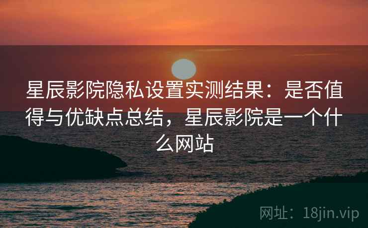 星辰影院隐私设置实测结果：是否值得与优缺点总结，星辰影院是一个什么网站
