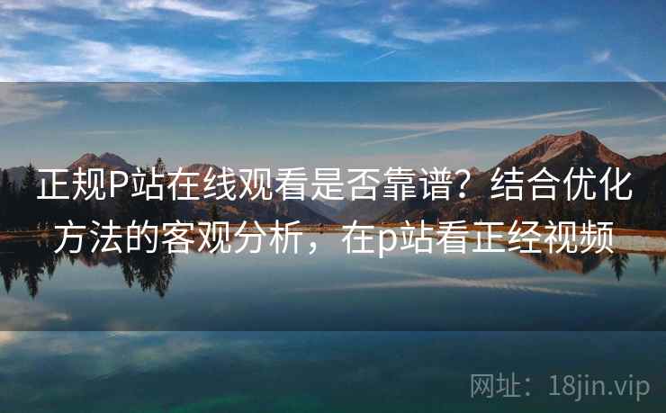 正规P站在线观看是否靠谱？结合优化方法的客观分析，在p站看正经视频
