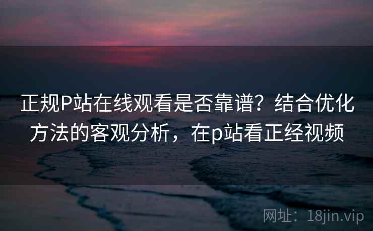 正规P站在线观看是否靠谱？结合优化方法的客观分析，在p站看正经视频