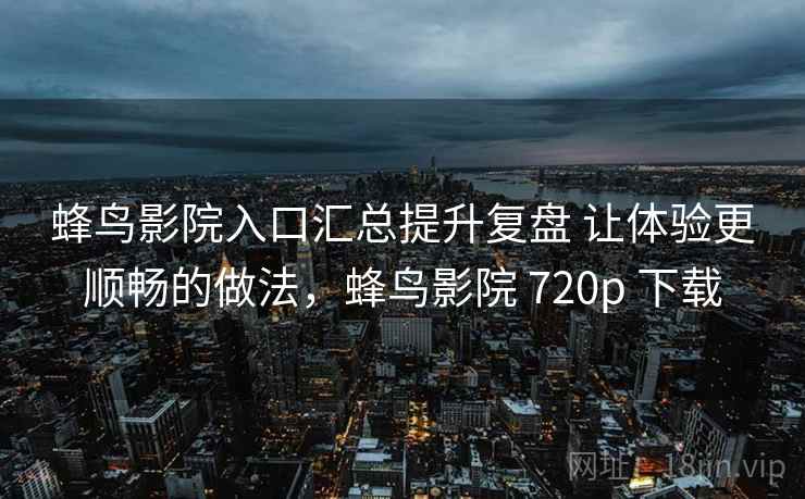 蜂鸟影院入口汇总提升复盘 让体验更顺畅的做法，蜂鸟影院 720p 下载