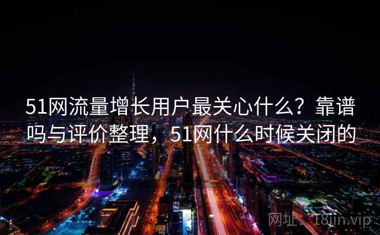 51网流量增长用户最关心什么？靠谱吗与评价整理，51网什么时候关闭的