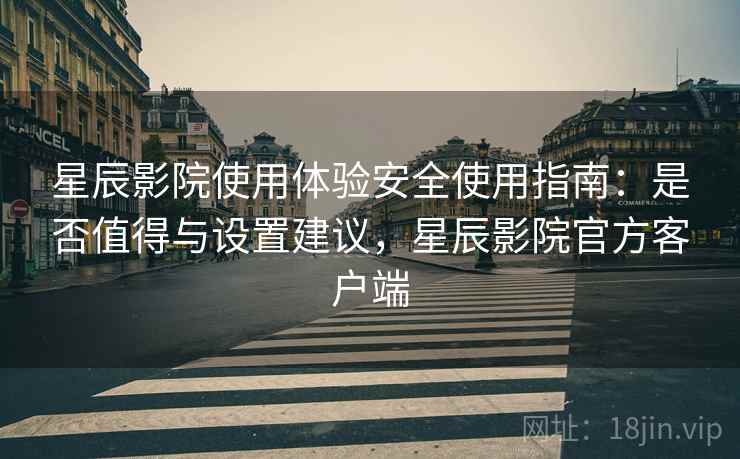 星辰影院使用体验安全使用指南：是否值得与设置建议，星辰影院官方客户端