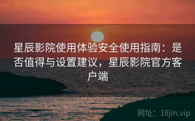 星辰影院使用体验安全使用指南：是否值得与设置建议，星辰影院官方客户端