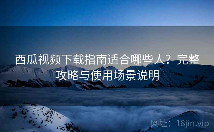 西瓜视频下载指南适合哪些人？完整攻略与使用场景说明