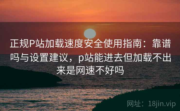 正规P站加载速度安全使用指南：靠谱吗与设置建议，p站能进去但加载不出来是网速不好吗