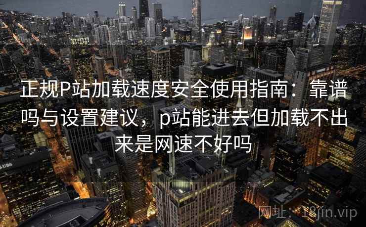 正规P站加载速度安全使用指南：靠谱吗与设置建议，p站能进去但加载不出来是网速不好吗
