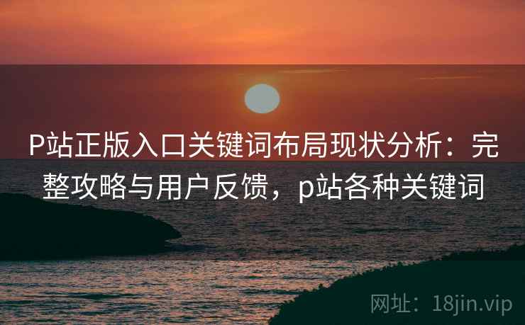 P站正版入口关键词布局现状分析：完整攻略与用户反馈，p站各种关键词