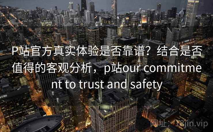 P站官方真实体验是否靠谱?结合是否值得的客观分析,p站our commitment to trust and safety P站官方真实体验是否靠谱?结合是否值得的客观分析,p站our commitment to trust and safety