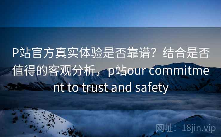 P站官方真实体验是否靠谱?结合是否值得的客观分析,p站our commitment to trust and safety P站官方真实体验是否靠谱?结合是否值得的客观分析,p站our commitment to trust and safety