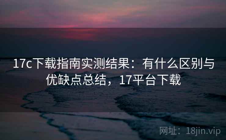17c下载指南实测结果:有什么区别与优缺点总结,17平台下载 17c下载指南实测结果:有什么区别与优缺点总结,17平台下载