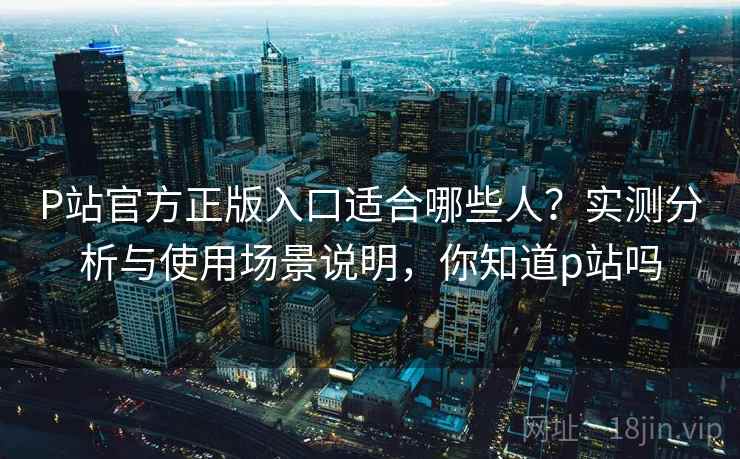 P站官方正版入口适合哪些人?实测分析与使用场景说明,你知道p站吗 P站官方正版入口适合哪些人?实测分析与使用场景说明,你知道p站吗