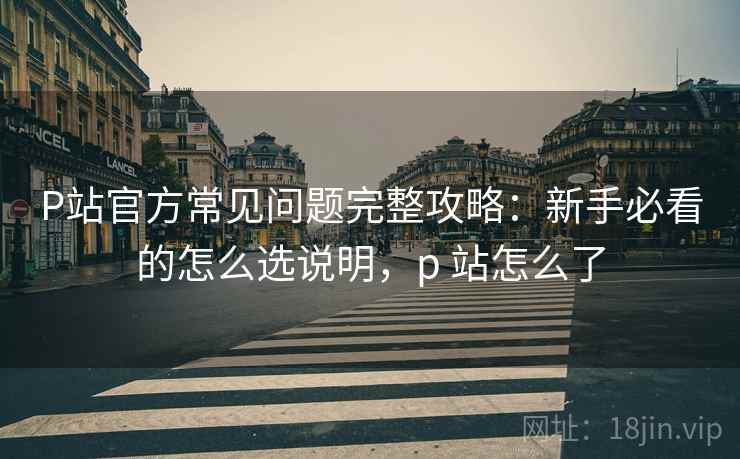 P站官方常见问题完整攻略:新手必看的怎么选说明,p 站怎么了 P站官方常见问题完整攻略:新手必看的怎么选说明,p 站怎么了