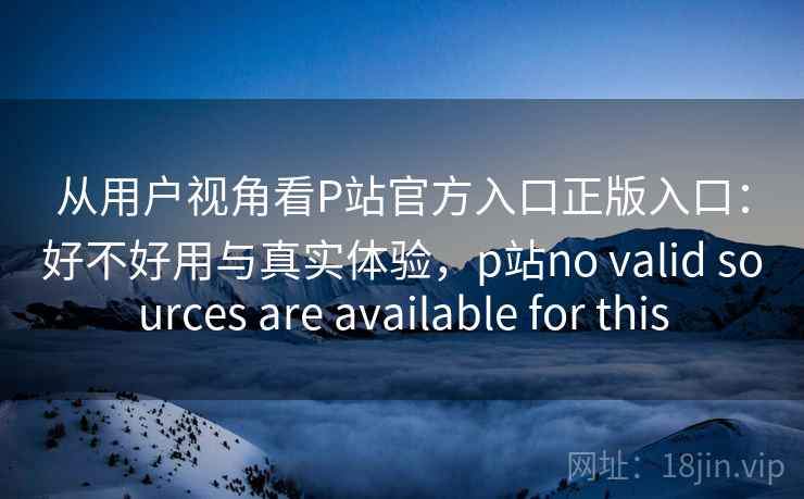 从用户视角看P站官方入口正版入口:好不好用与真实体验,p站no valid sources are available for this 从用户视角看P站官方入口正版入口:好不好用与真实体验,p站no valid sources are available for this