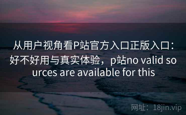 从用户视角看P站官方入口正版入口:好不好用与真实体验,p站no valid sources are available for this 从用户视角看P站官方入口正版入口:好不好用与真实体验,p站no valid sources are available for this