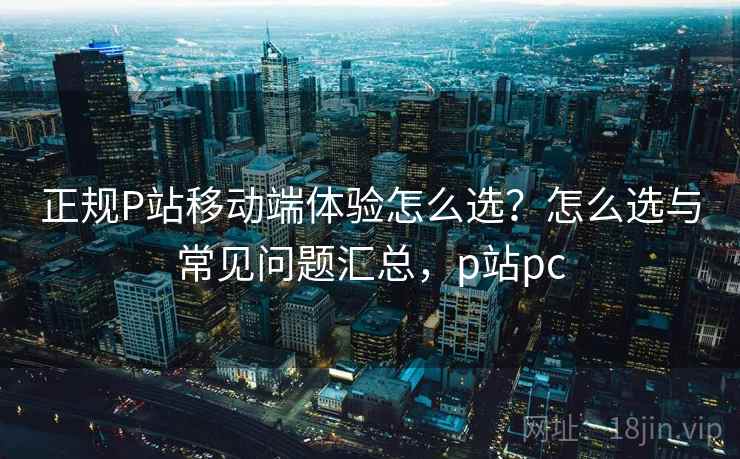 正规P站移动端体验怎么选?怎么选与常见问题汇总,p站pc 正规P站移动端体验怎么选?怎么选与常见问题汇总,p站pc